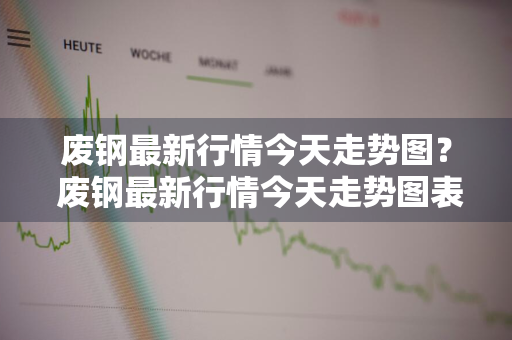 废钢最新行情今天走势图？ 废钢最新行情今天走势图表