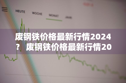 废钢铁价格最新行情2024？ 废钢铁价格最新行情2024年