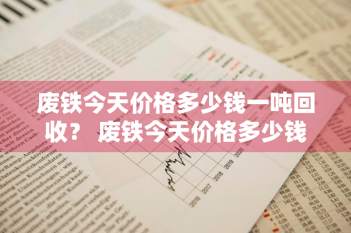 废铁今天价格多少钱一吨回收？ 废铁今天价格多少钱一吨回收