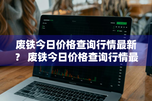 废铁今日价格查询行情最新？ 废铁今日价格查询行情最新