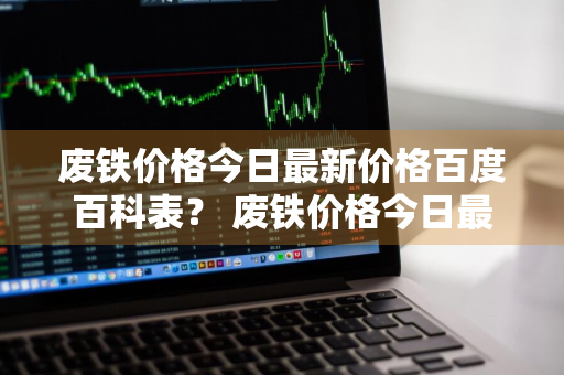 废铁价格今日最新价格百度百科表？ 废铁价格今日最新价格百度百科表