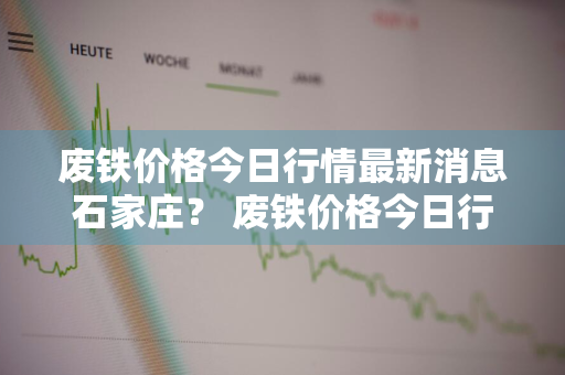 废铁价格今日行情最新消息石家庄？ 废铁价格今日行情最新消息石家庄