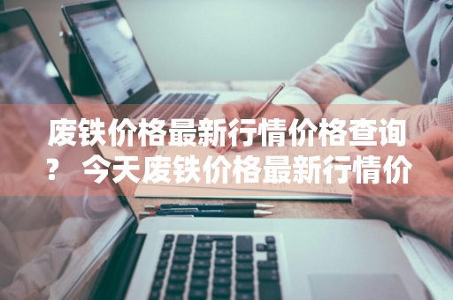 废铁价格最新行情价格查询？ 今天废铁价格最新行情价格查询