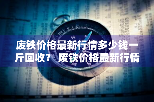 废铁价格最新行情多少钱一斤回收？ 废铁价格最新行情多少钱一斤回收