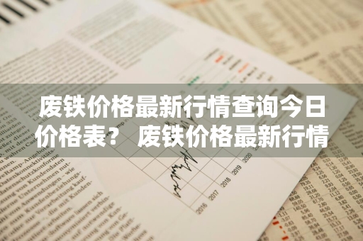 废铁价格最新行情查询今日价格表？ 废铁价格最新行情查询今日价格表图片