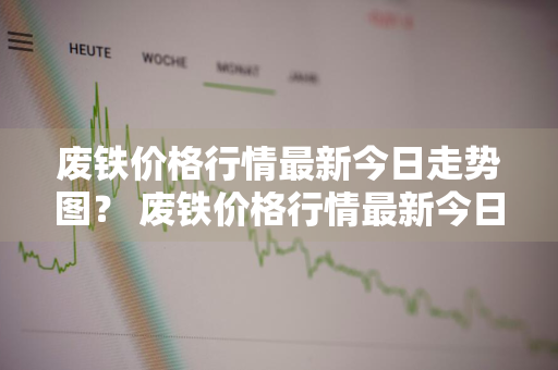 废铁价格行情最新今日走势图？ 废铁价格行情最新今日走势图表