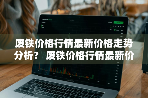 废铁价格行情最新价格走势分析？ 废铁价格行情最新价格走势分析图