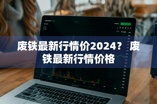 废铁最新行情价2024？ 废铁最新行情价格