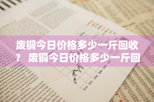 废铜今日价格多少一斤回收？ 废铜今日价格多少一斤回收