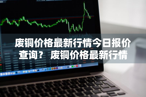 废铜价格最新行情今日报价查询？ 废铜价格最新行情今日报价查询表