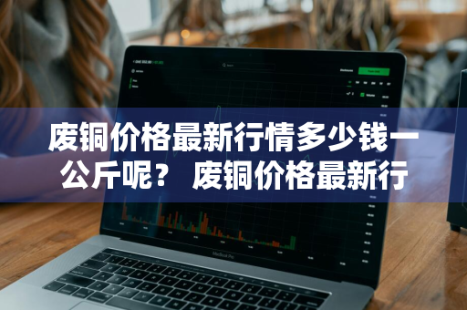 废铜价格最新行情多少钱一公斤呢？ 废铜价格最新行情多少钱一公斤呢