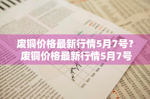 废铜价格最新行情5月7号？ 废铜价格最新行情5月7号价格表