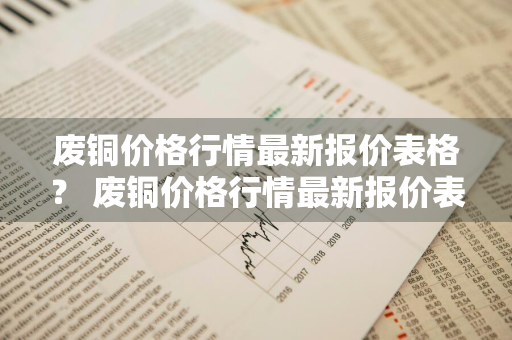 废铜价格行情最新报价表格？ 废铜价格行情最新报价表格图片