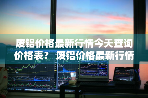 废铝价格最新行情今天查询价格表？ 废铝价格最新行情今天查询价格表图片