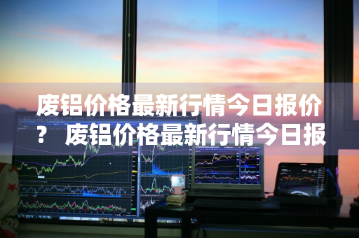 废铝价格最新行情今日报价？ 废铝价格最新行情今日报价