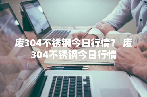 废304不锈钢今日行情？ 废304不锈钢今日行情