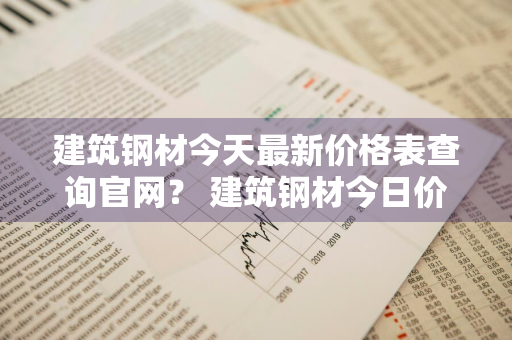 建筑钢材今天最新价格表查询官网？ 建筑钢材今日价格表