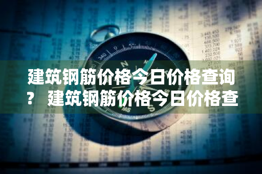 建筑钢筋价格今日价格查询？ 建筑钢筋价格今日价格查询表