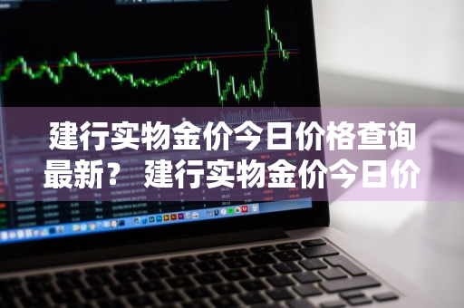 建行实物金价今日价格查询最新？ 建行实物金价今日价格查询最新消息