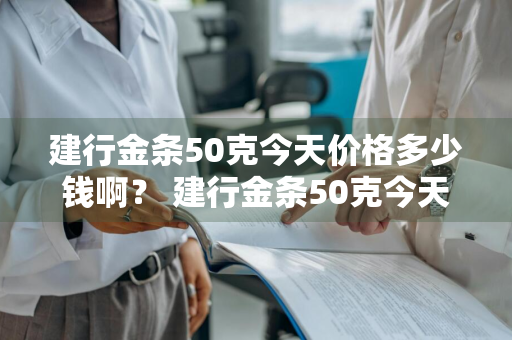 建行金条50克今天价格多少钱啊？ 建行金条50克今天价格多少钱啊图片