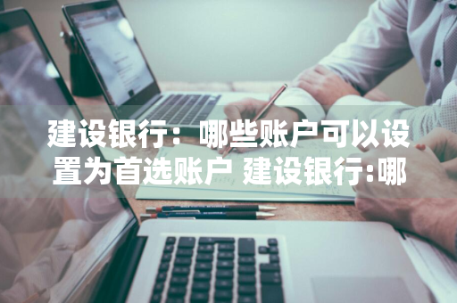 建设银行：哪些账户可以设置为首选账户 建设银行:哪些账户可以设置为首选账户