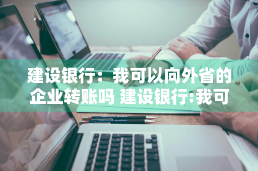 建设银行：我可以向外省的企业转账吗 建设银行:我可以向外省的企业转账吗安全吗