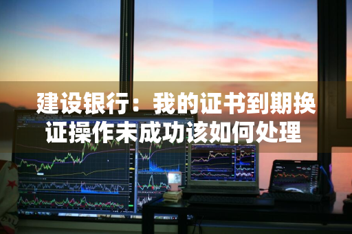 建设银行：我的证书到期换证操作未成功该如何处理 建设银行证书过期了怎么办