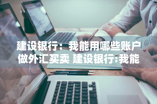 建设银行：我能用哪些账户做外汇买卖 建设银行:我能用哪些账户做外汇买卖业务