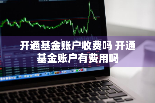 开通基金账户收费吗 开通基金账户有费用吗