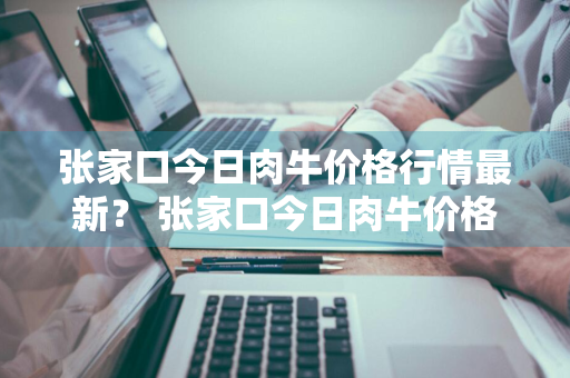 张家口今日肉牛价格行情最新？ 张家口今日肉牛价格行情最新消息