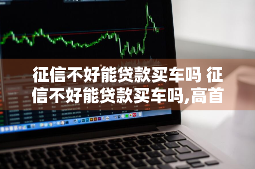 征信不好能贷款买车吗 征信不好能贷款买车吗,高首付