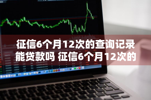 征信6个月12次的查询记录能贷款吗 征信6个月12次的查询记录能贷款吗有影响吗