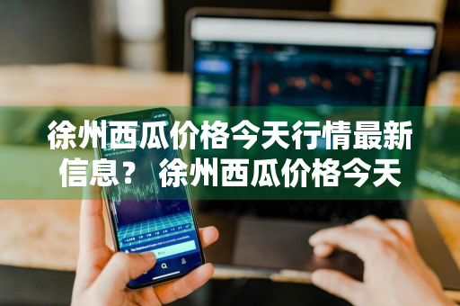 徐州西瓜价格今天行情最新信息？ 徐州西瓜价格今天行情最新信息查询