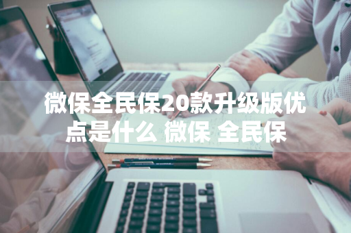 微保全民保20款升级版优点是什么 微保 全民保