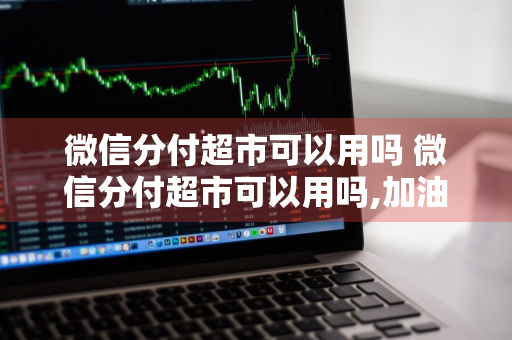 微信分付超市可以用吗 微信分付超市可以用吗,加油站可以用吗