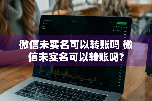 微信未实名可以转账吗 微信未实名可以转账吗?