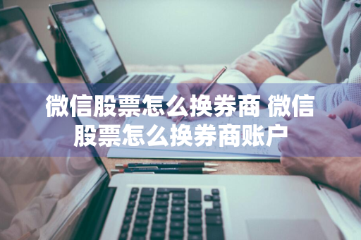 微信股票怎么换券商 微信股票怎么换券商账户