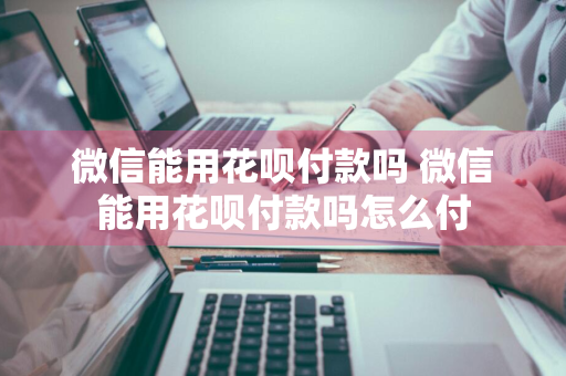 微信能用花呗付款吗 微信能用花呗付款吗怎么付