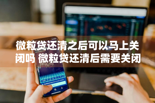 微粒贷还清之后可以马上关闭吗 微粒贷还清后需要关闭吗