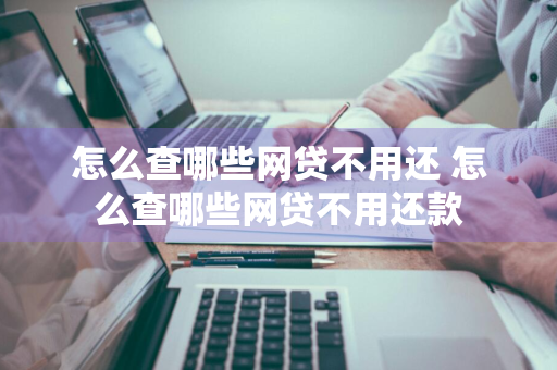 怎么查哪些网贷不用还 怎么查哪些网贷不用还款