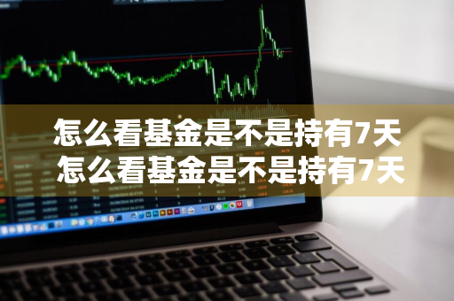 怎么看基金是不是持有7天 怎么看基金是不是持有7天的