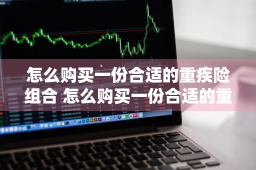 怎么购买一份合适的重疾险组合 怎么购买一份合适的重疾险组合保险