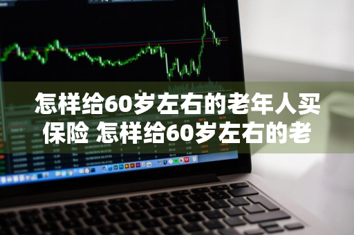 怎样给60岁左右的老年人买保险 怎样给60岁左右的老年人买保险呢