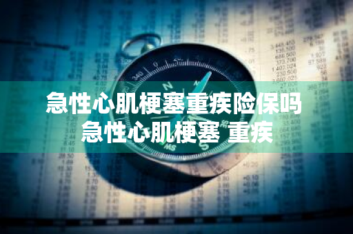 急性心肌梗塞重疾险保吗 急性心肌梗塞 重疾