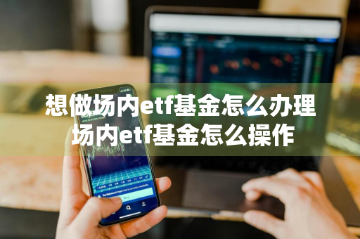 想做场内etf基金怎么办理 场内etf基金怎么操作