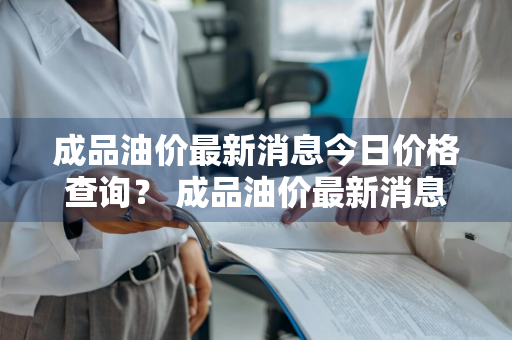 成品油价最新消息今日价格查询？ 成品油价最新消息今日价格查询表