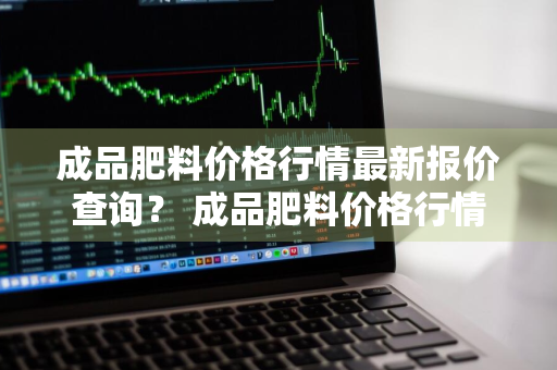 成品肥料价格行情最新报价查询？ 成品肥料价格行情最新报价查询表