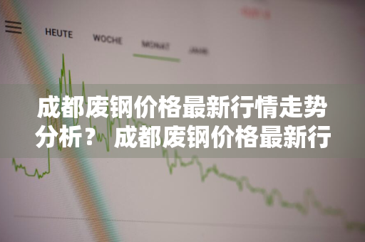 成都废钢价格最新行情走势分析？ 成都废钢价格最新行情走势分析图