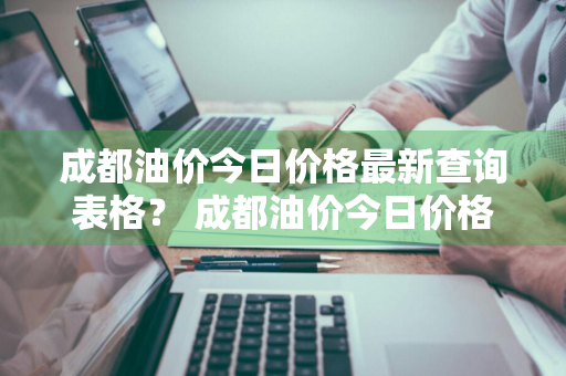 成都油价今日价格最新查询表格？ 成都油价今日价格最新查询表格图片