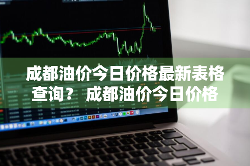 成都油价今日价格最新表格查询？ 成都油价今日价格最新表格查询电话